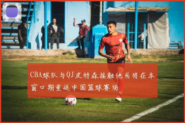 CBA球队与QJ皮特森接触他或将在本窗口期重返中国篮球赛场