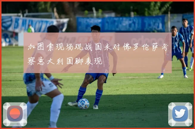 加图索现场观战国米对佛罗伦萨考察意大利国脚表现