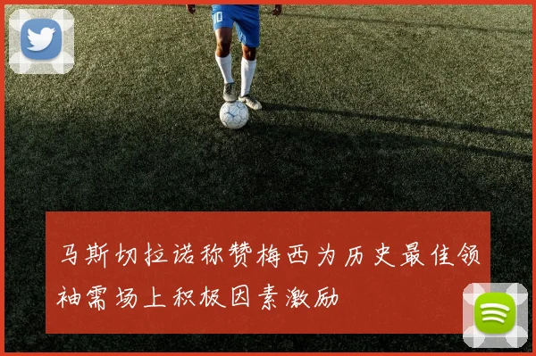 马斯切拉诺称赞梅西为历史最佳领袖需场上积极因素激励