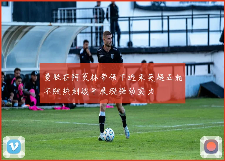 曼联在阿莫林带领下迎来英超五轮不败热刺战平展现强劲实力