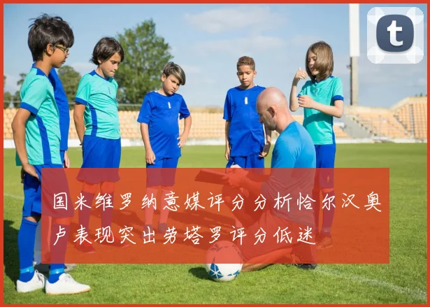 国米维罗纳意媒评分分析恰尔汉奥卢表现突出劳塔罗评分低迷