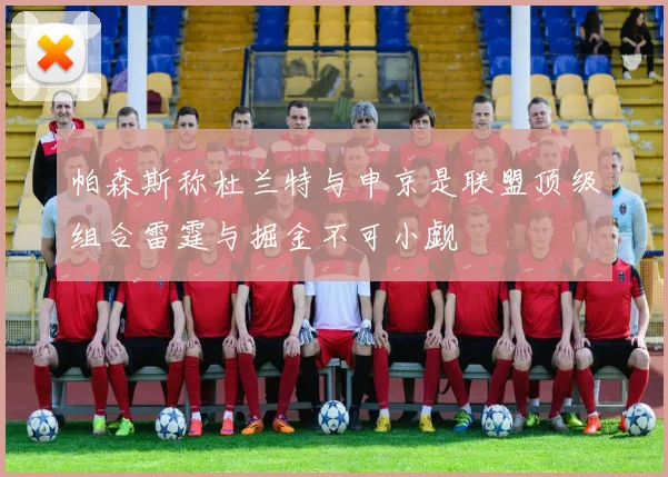 帕森斯称杜兰特与申京是联盟顶级组合雷霆与掘金不可小觑