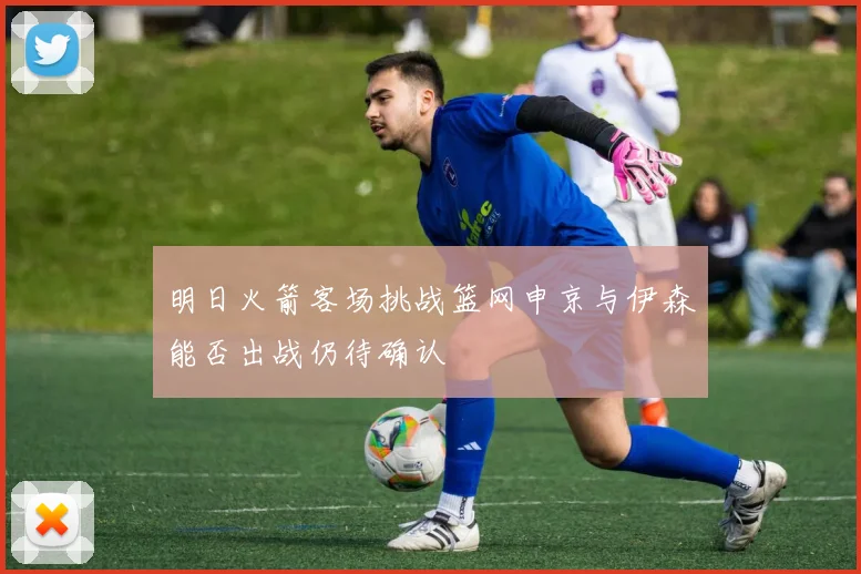 明日火箭客场挑战篮网申京与伊森能否出战仍待确认