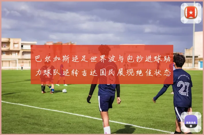 巴尔加斯逆足世界波与包抄进球助力球队逆转吉达国民展现绝佳状态