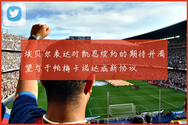 埃贝尔表达对凯恩续约的期待并渴望与于帕梅卡诺达成新协议
