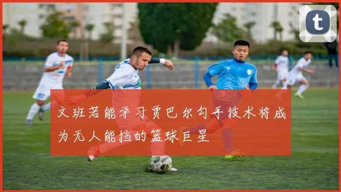 文班若能学习贾巴尔勾手技术将成为无人能挡的篮球巨星