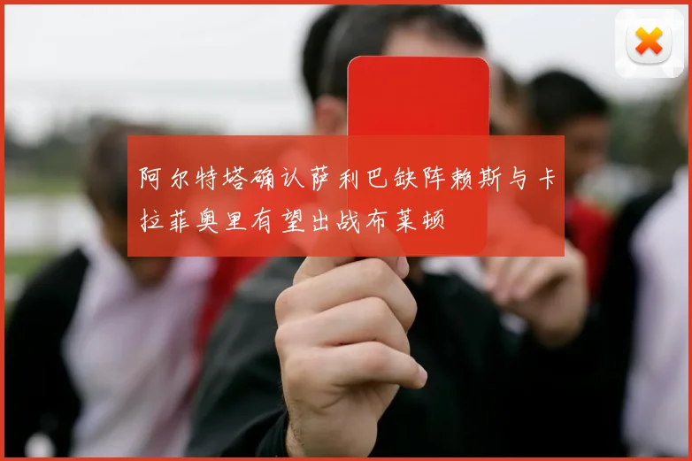 阿尔特塔确认萨利巴缺阵赖斯与卡拉菲奥里有望出战布莱顿