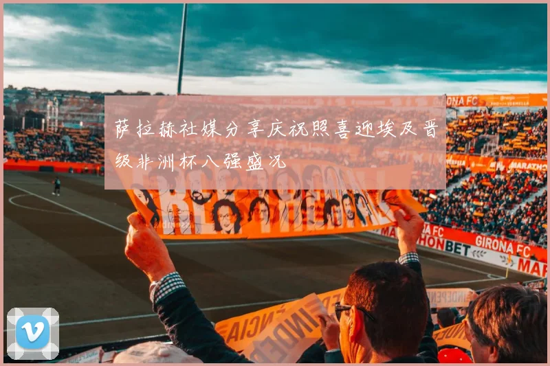 萨拉赫社媒分享庆祝照喜迎埃及晋级非洲杯八强盛况