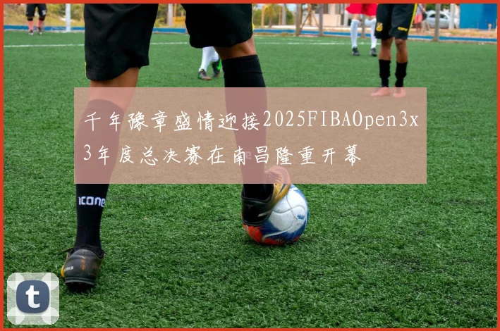千年豫章盛情迎接2025FIBAOpen3x3年度总决赛在南昌隆重开幕