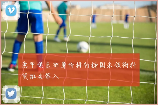 意甲俱乐部身价排行榜国米领衔科莫排名第八