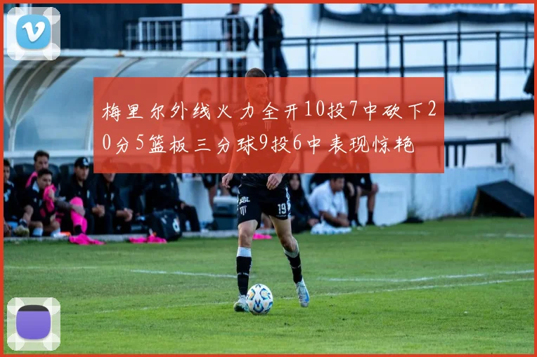 梅里尔外线火力全开10投7中砍下20分5篮板三分球9投6中表现惊艳