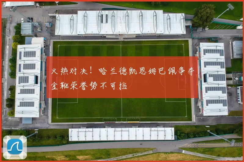 火热对决！哈兰德凯恩姆巴佩争夺金靴荣誉势不可挡