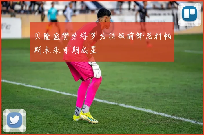 贝隆盛赞劳塔罗为顶级前锋尼科帕斯未来可期成星