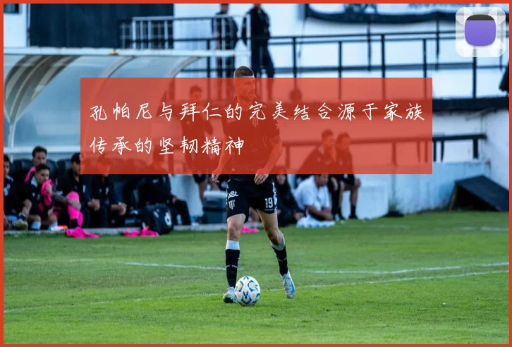 孔帕尼与拜仁的完美结合源于家族传承的坚韧精神