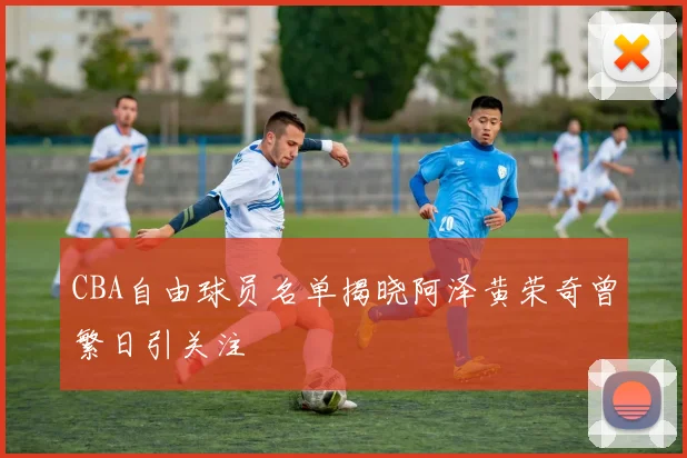 CBA自由球员名单揭晓阿泽黄荣奇曾繁日引关注