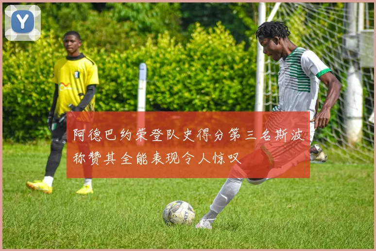 阿德巴约荣登队史得分第三名斯波称赞其全能表现令人惊叹