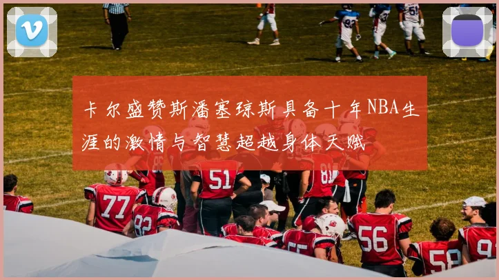 卡尔盛赞斯潘塞琼斯具备十年NBA生涯的激情与智慧超越身体天赋