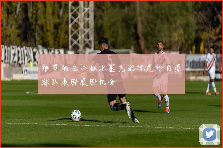 维罗纳主帅称比塞克犯规危险自豪球队表现展现机会