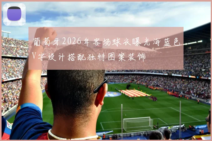 葡萄牙2026年客场球衣曝光海蓝色V字设计搭配独特图案装饰