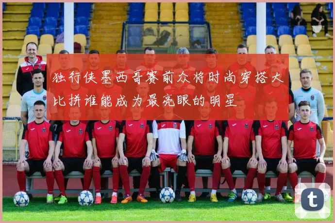 独行侠墨西哥赛前众将时尚穿搭大比拼谁能成为最亮眼的明星