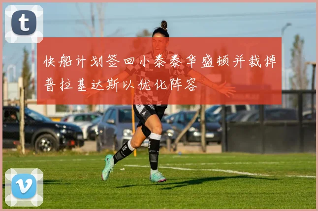 快船计划签回小泰泰华盛顿并裁掉普拉基达斯以优化阵容