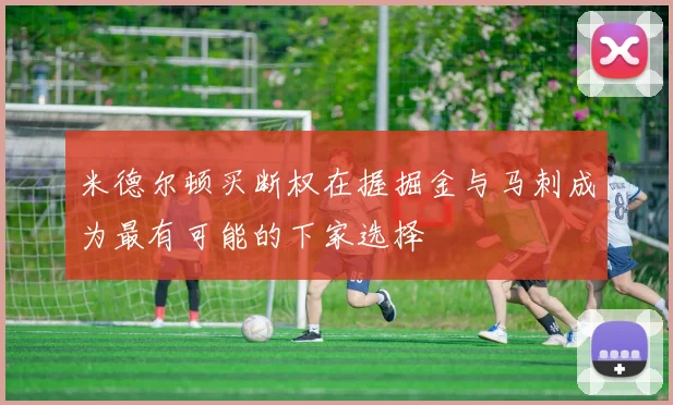米德尔顿买断权在握掘金与马刺成为最有可能的下家选择