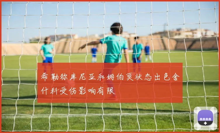 希勒称库尼亚和姆伯莫状态出色舍什科受伤影响有限