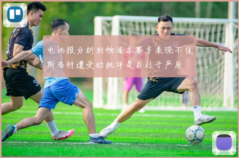 电讯报分析利物浦本赛季表现不佳斯洛特遭受的批评是否过于严厉